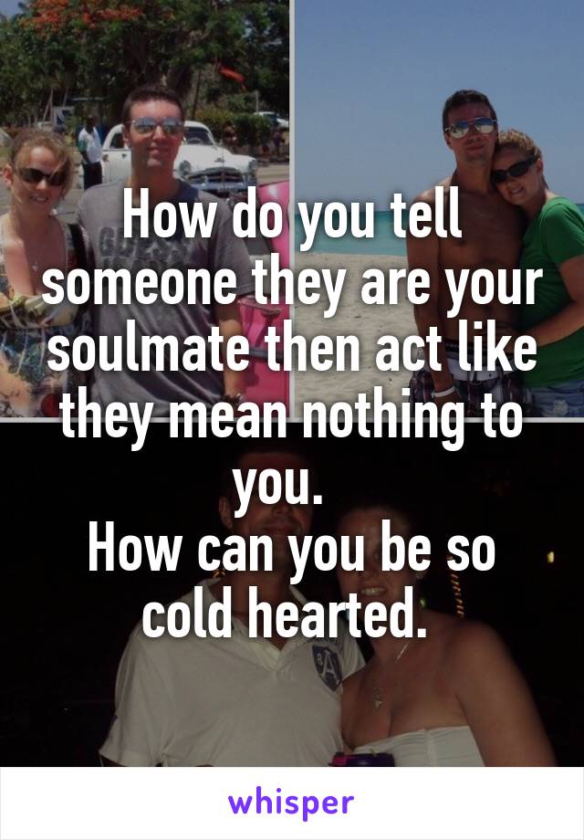 How do you tell someone they are your soulmate then act like they mean nothing to you.  
How can you be so cold hearted. 