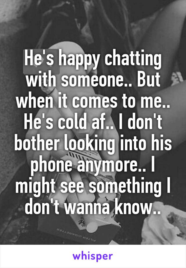 He's happy chatting with someone.. But when it comes to me.. He's cold af.. I don't bother looking into his phone anymore.. I might see something I don't wanna know..