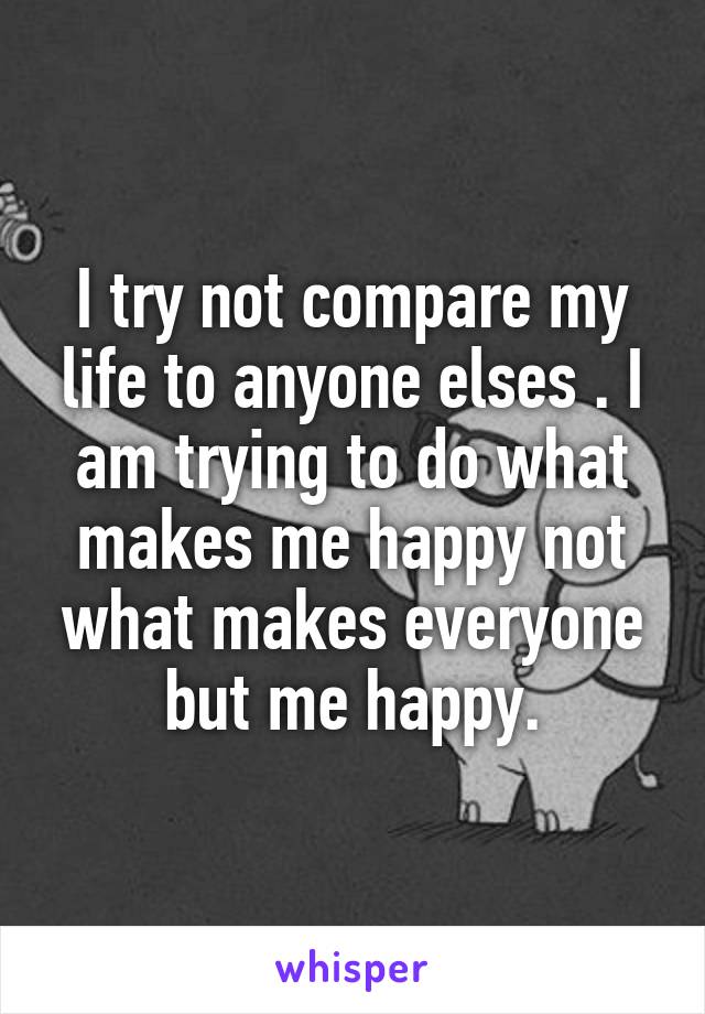 I try not compare my life to anyone elses . I am trying to do what makes me happy not what makes everyone but me happy.