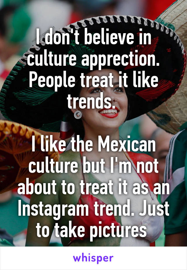 I don't believe in culture apprection. People treat it like trends. 

I like the Mexican culture but I'm not about to treat it as an Instagram trend. Just to take pictures 