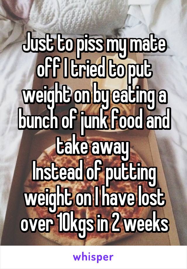 Just to piss my mate off I tried to put weight on by eating a bunch of junk food and take away 
Instead of putting weight on I have lost over 10kgs in 2 weeks