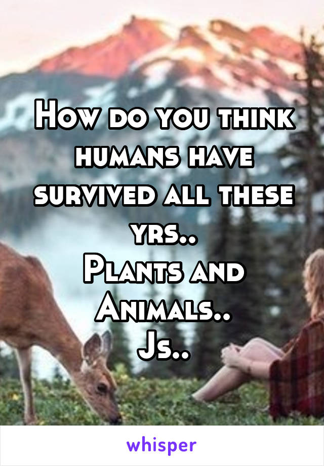 How do you think humans have survived all these yrs..
Plants and Animals..
Js..