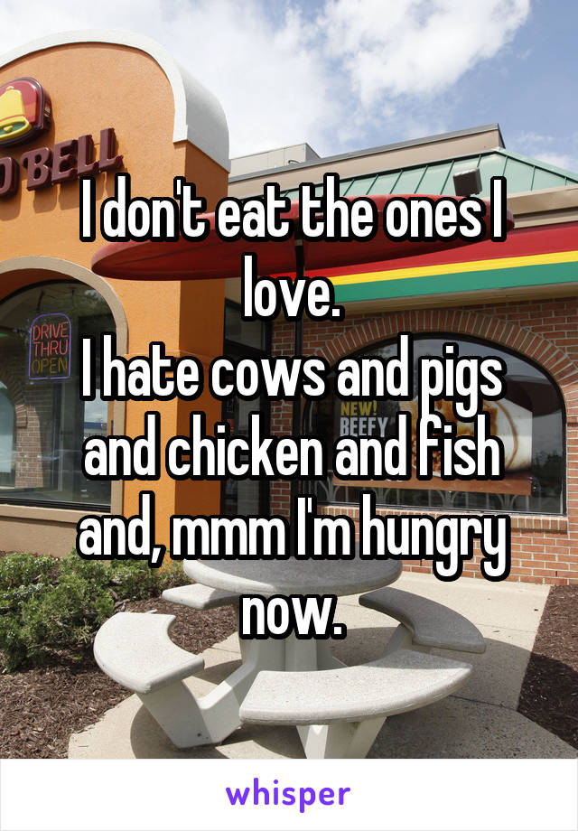 I don't eat the ones I love.
I hate cows and pigs and chicken and fish and, mmm I'm hungry now.