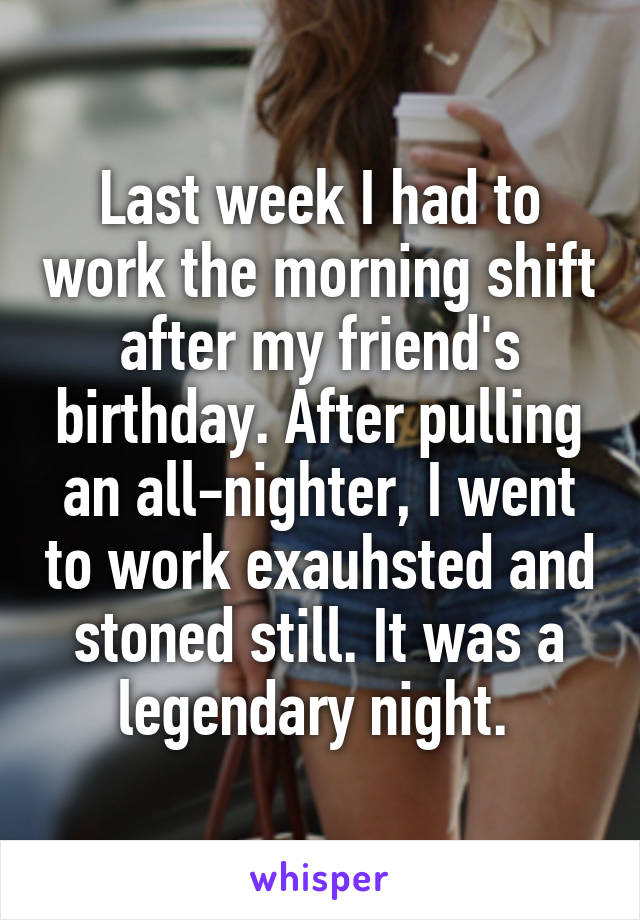 Last week I had to work the morning shift after my friend's birthday. After pulling an all-nighter, I went to work exauhsted and stoned still. It was a legendary night. 