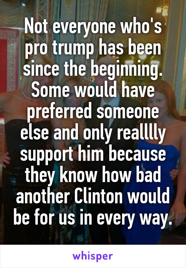 Not everyone who's pro trump has been since the beginning. Some would have preferred someone else and only realllly support him because they know how bad another Clinton would be for us in every way. 