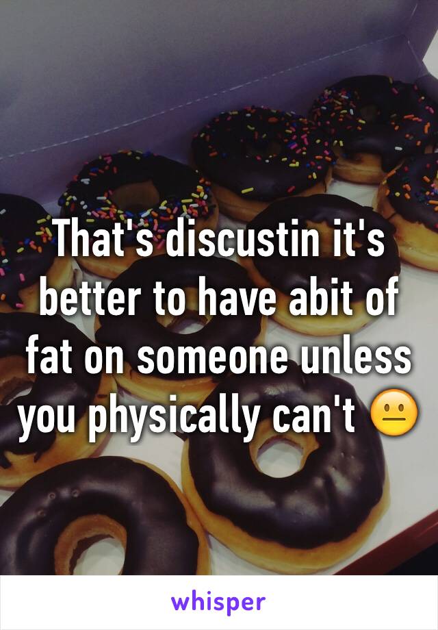 That's discustin it's better to have abit of fat on someone unless you physically can't 😐
