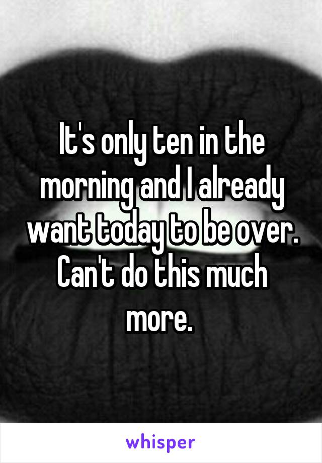 It's only ten in the morning and I already want today to be over. Can't do this much more. 