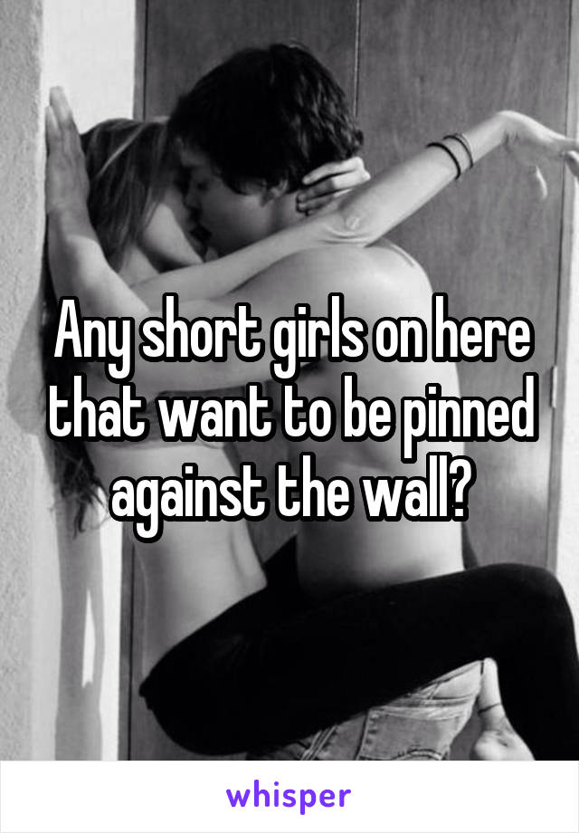 Any short girls on here that want to be pinned against the wall?