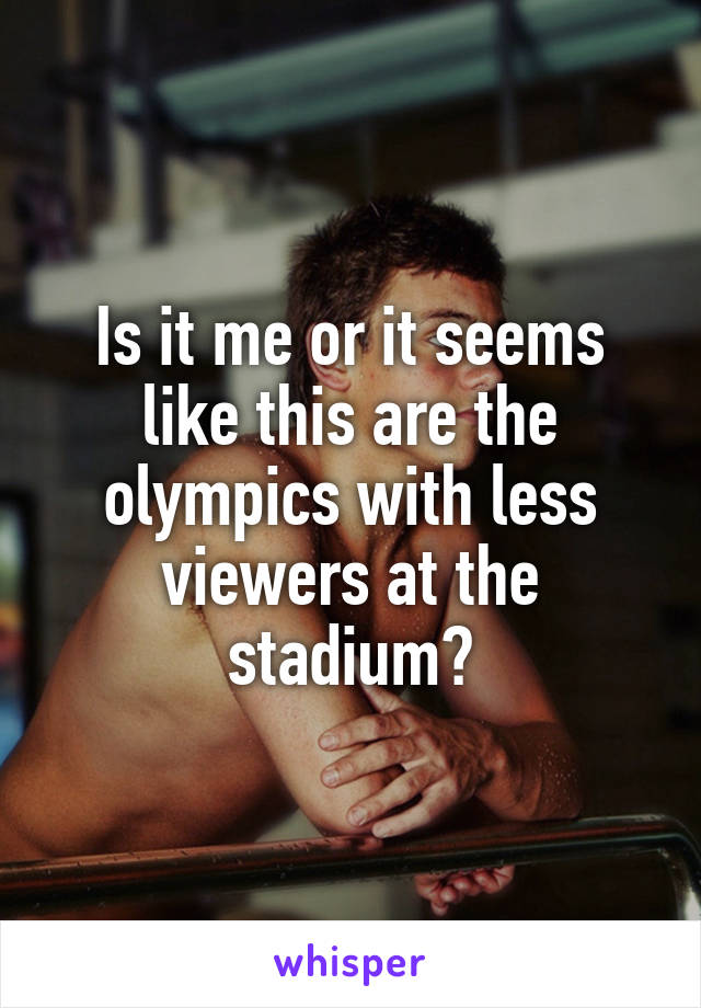 Is it me or it seems like this are the olympics with less viewers at the stadium?