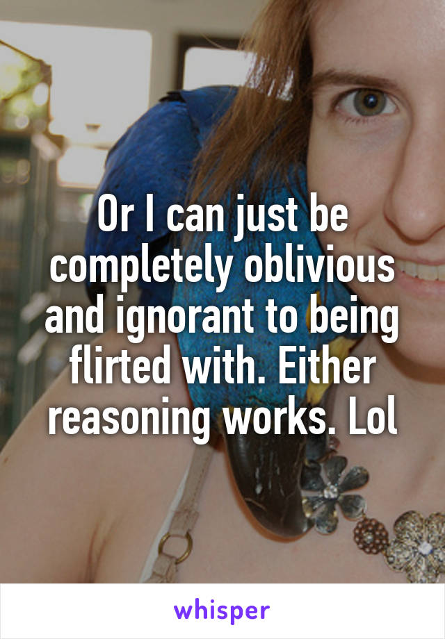 Or I can just be completely oblivious and ignorant to being flirted with. Either reasoning works. Lol