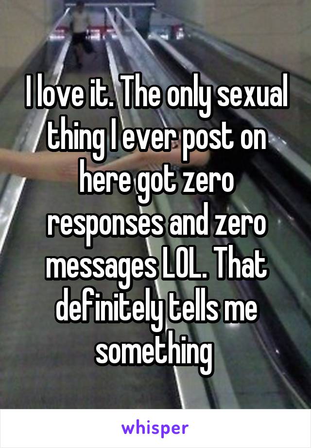 I love it. The only sexual thing I ever post on here got zero responses and zero messages LOL. That definitely tells me something 