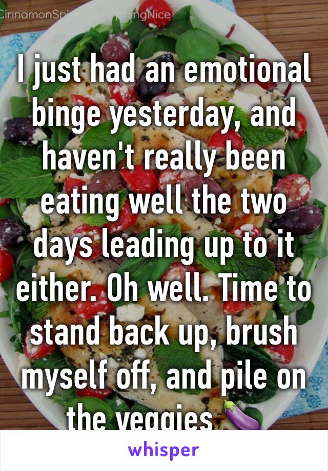 I just had an emotional binge yesterday, and haven't really been eating well the two days leading up to it either. Oh well. Time to stand back up, brush myself off, and pile on the veggies 🍆