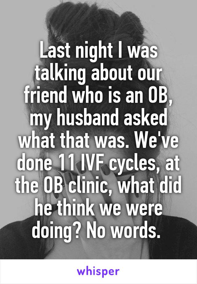 Last night I was talking about our friend who is an OB, my husband asked what that was. We've done 11 IVF cycles, at the OB clinic, what did he think we were doing? No words. 