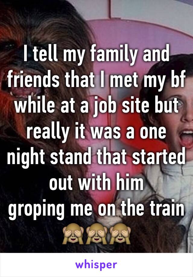 I tell my family and friends that I met my bf while at a job site but really it was a one night stand that started out with him
groping me on the train 🙈🙈🙈