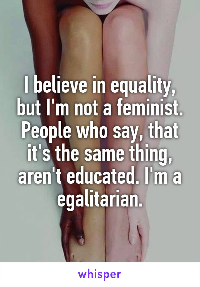 I believe in equality, but I'm not a feminist. People who say, that it's the same thing, aren't educated. I'm a egalitarian.