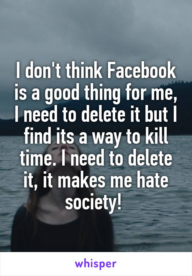 I don't think Facebook is a good thing for me, I need to delete it but I find its a way to kill time. I need to delete it, it makes me hate society! 