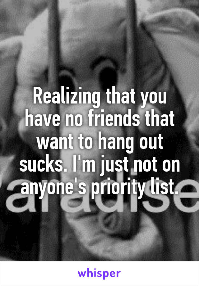 Realizing that you have no friends that want to hang out sucks. I'm just not on anyone's priority list.