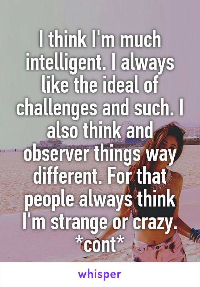 I think I'm much intelligent. I always like the ideal of challenges and such. I also think and observer things way different. For that people always think I'm strange or crazy. *cont*