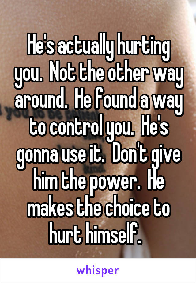 He's actually hurting you.  Not the other way around.  He found a way to control you.  He's gonna use it.  Don't give him the power.  He makes the choice to hurt himself.  