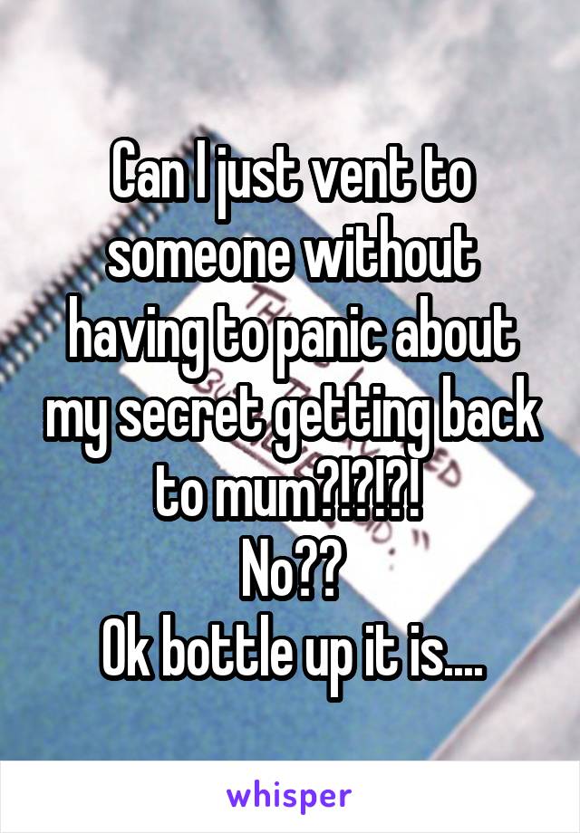 Can I just vent to someone without having to panic about my secret getting back to mum?!?!?! 
No??
Ok bottle up it is....