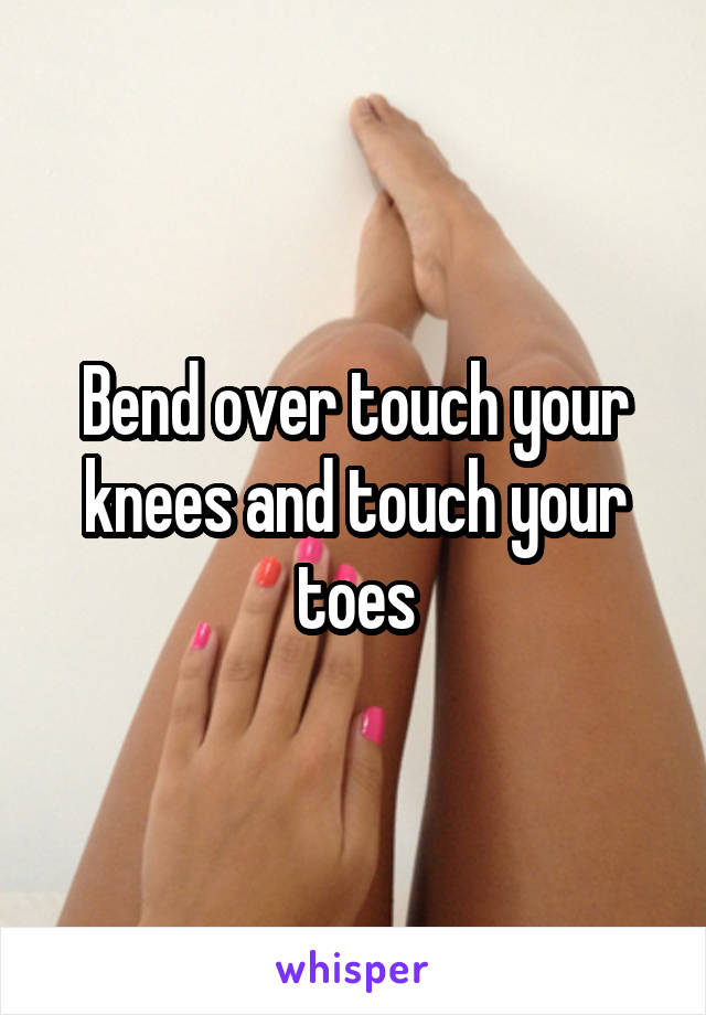 Bend over touch your knees and touch your toes