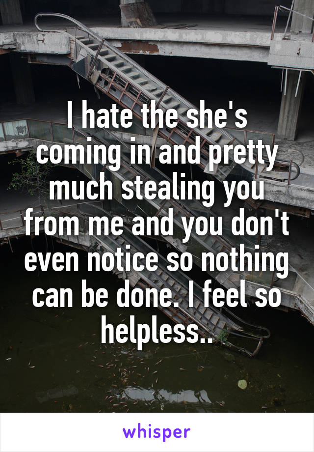 I hate the she's coming in and pretty much stealing you from me and you don't even notice so nothing can be done. I feel so helpless..