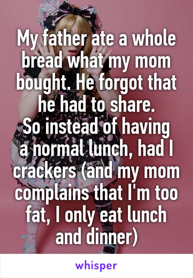 My father ate a whole bread what my mom bought. He forgot that he had to share.
So instead of having a normal lunch, had I crackers (and my mom complains that I'm too fat, I only eat lunch and dinner)