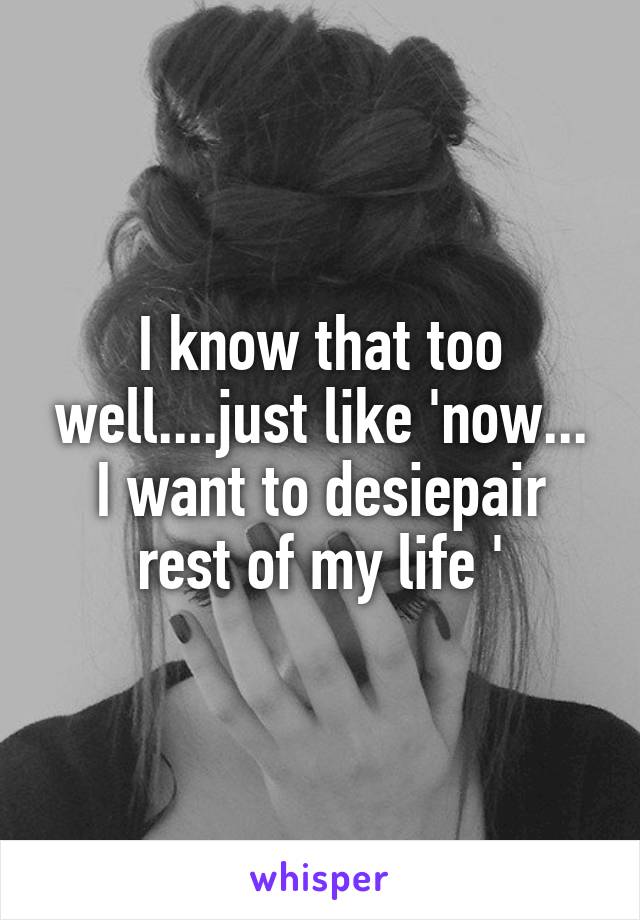 I know that too well....just like 'now... I want to desiepair rest of my life '