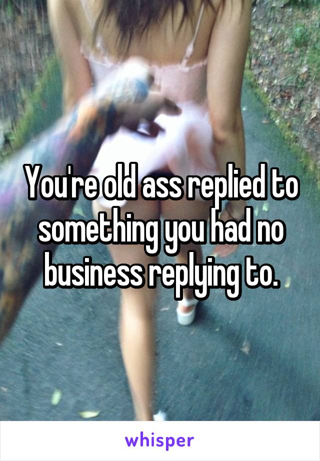 You're old ass replied to something you had no business replying to.