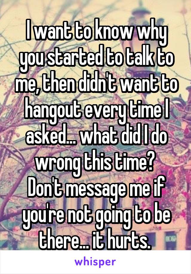 I want to know why you started to talk to me, then didn't want to hangout every time I asked... what did I do wrong this time? 
Don't message me if you're not going to be there... it hurts. 