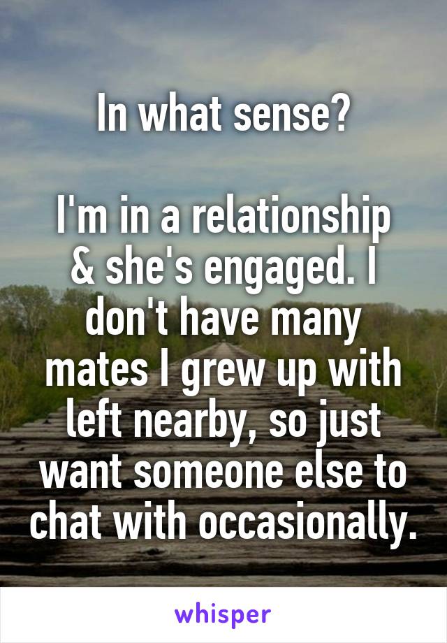 In what sense?

I'm in a relationship & she's engaged. I don't have many mates I grew up with left nearby, so just want someone else to chat with occasionally.