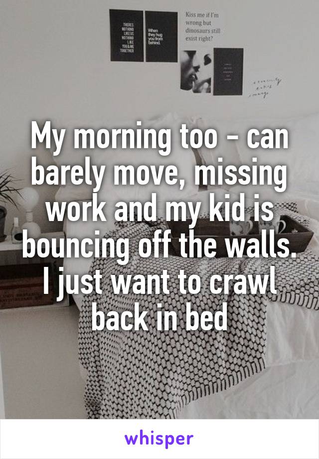 My morning too - can barely move, missing work and my kid is bouncing off the walls. I just want to crawl back in bed