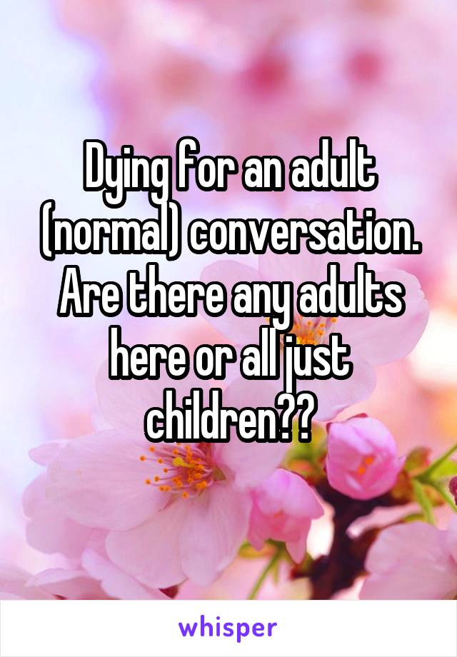 Dying for an adult (normal) conversation.
Are there any adults here or all just children??
