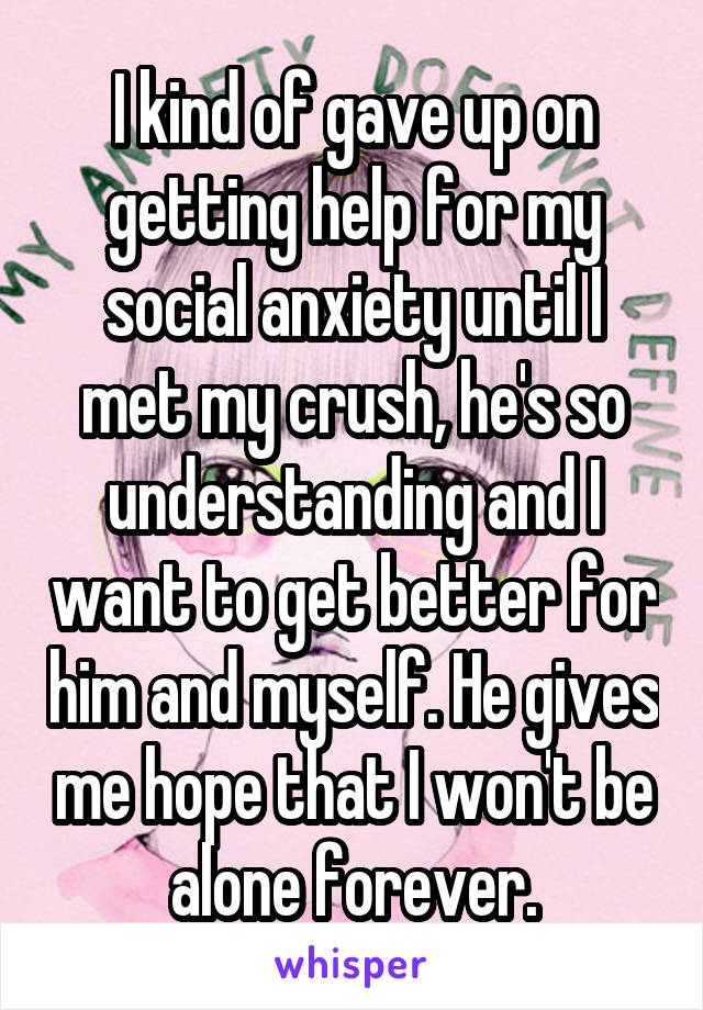 I kind of gave up on getting help for my social anxiety until I met my crush, he's so understanding and I want to get better for him and myself. He gives me hope that I won't be alone forever.