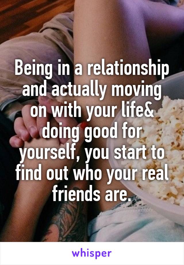 Being in a relationship and actually moving on with your life& doing good for yourself, you start to find out who your real friends are.