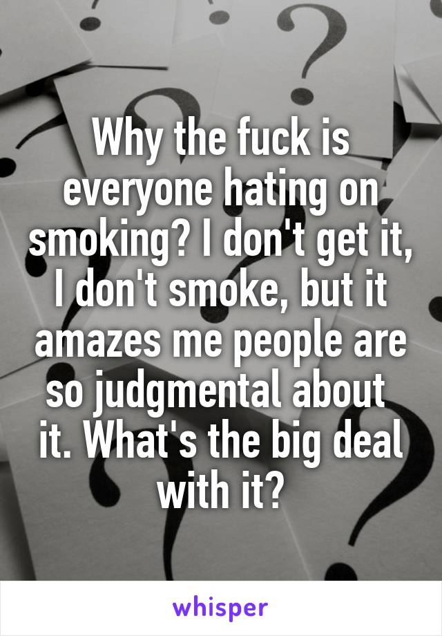 Why the fuck is everyone hating on smoking? I don't get it, I don't smoke, but it amazes me people are so judgmental about 
it. What's the big deal with it?