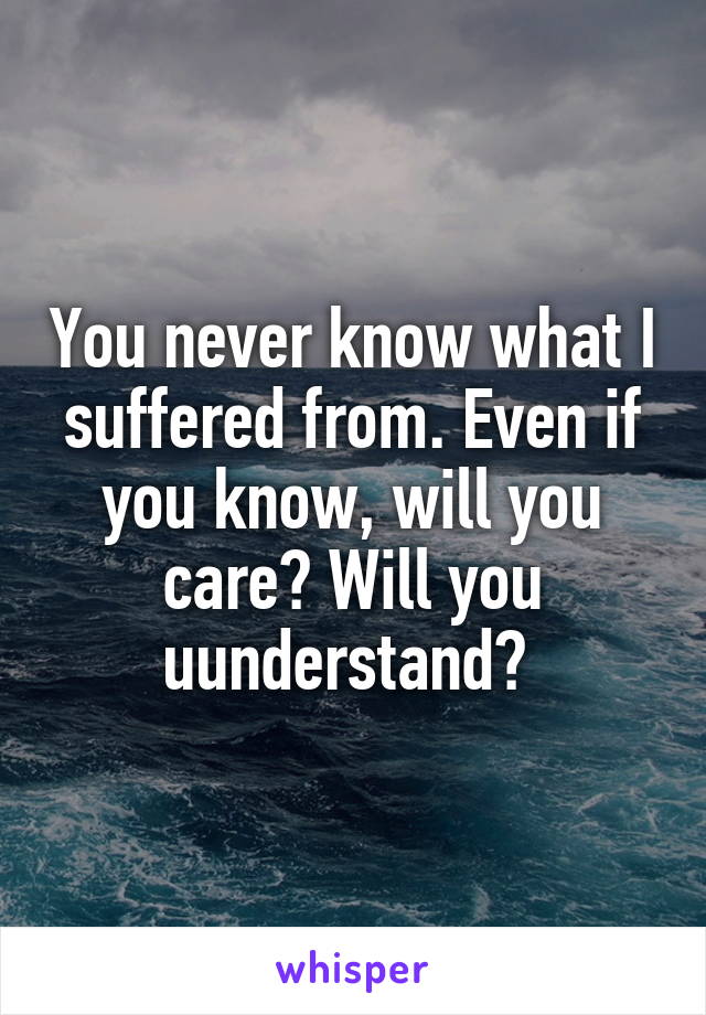 You never know what I suffered from. Even if you know, will you care? Will you uunderstand? 