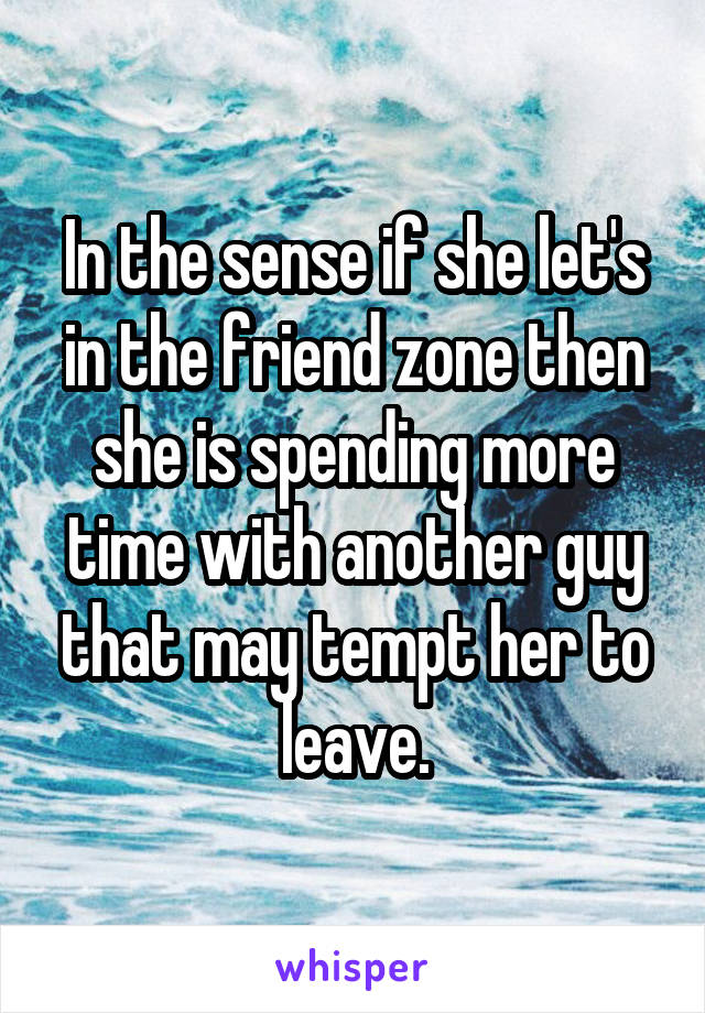 In the sense if she let's in the friend zone then she is spending more time with another guy that may tempt her to leave.