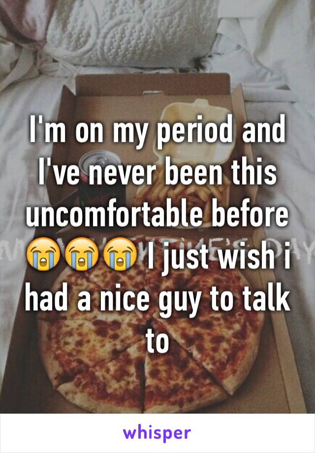 I'm on my period and I've never been this uncomfortable before 😭😭😭 I just wish i had a nice guy to talk to 