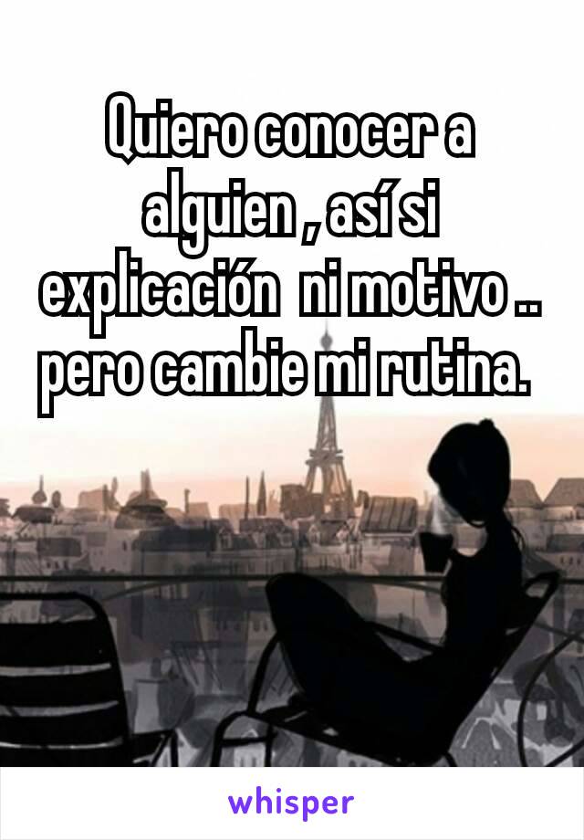 Quiero conocer a alguien , así si explicación  ni motivo .. pero cambie mi rutina. 