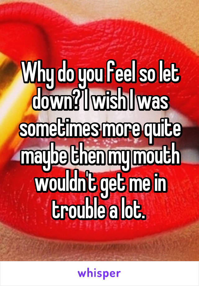 Why do you feel so let down? I wish I was sometimes more quite maybe then my mouth wouldn't get me in trouble a lot. 