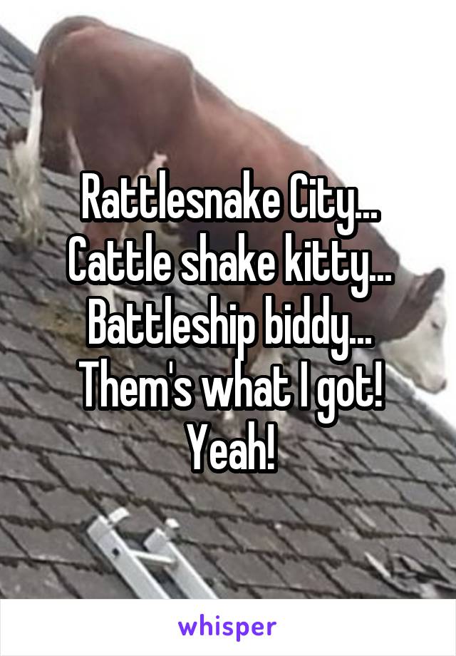 Rattlesnake City...
Cattle shake kitty...
Battleship biddy...
Them's what I got!
Yeah!