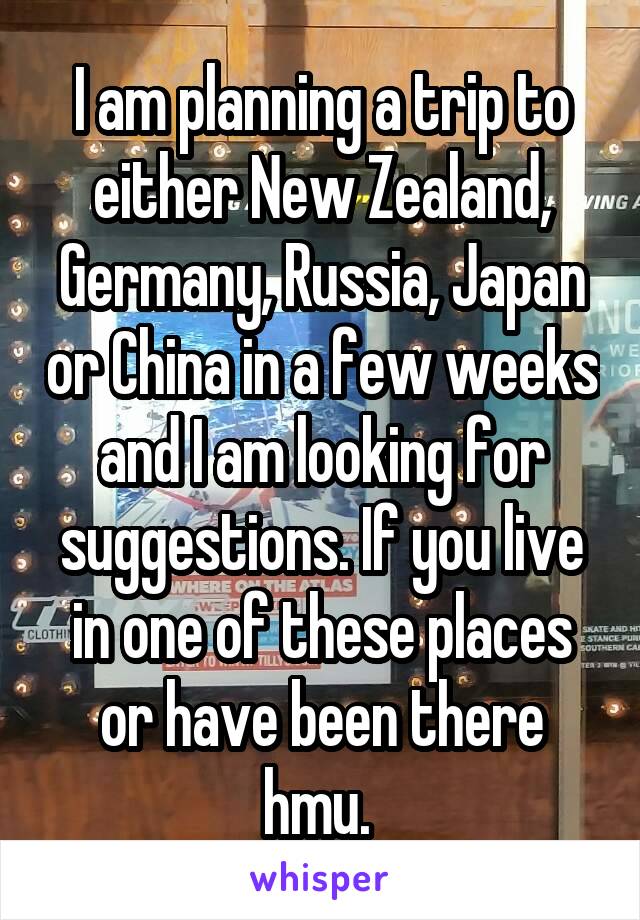 I am planning a trip to either New Zealand, Germany, Russia, Japan or China in a few weeks and I am looking for suggestions. If you live in one of these places or have been there hmu. 