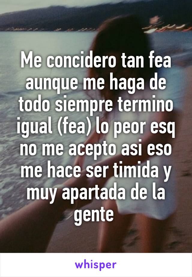 Me concidero tan fea aunque me haga de todo siempre termino igual (fea) lo peor esq no me acepto asi eso me hace ser timida y muy apartada de la gente 