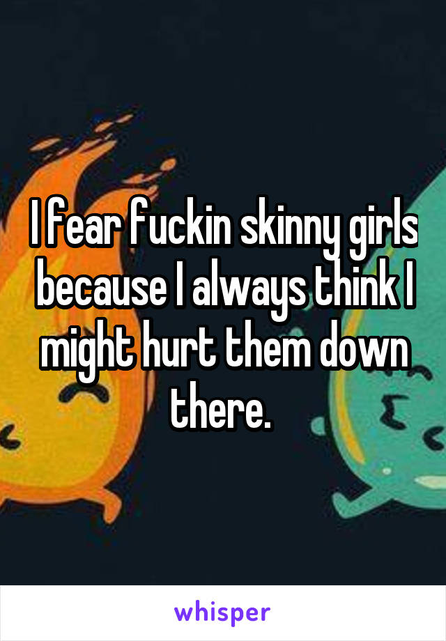 I fear fuckin skinny girls because I always think I might hurt them down there. 