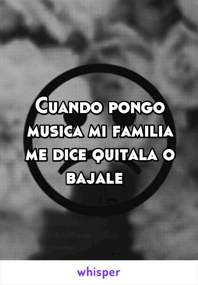 Cuando pongo musica mi familia me dice quitala o bajale  