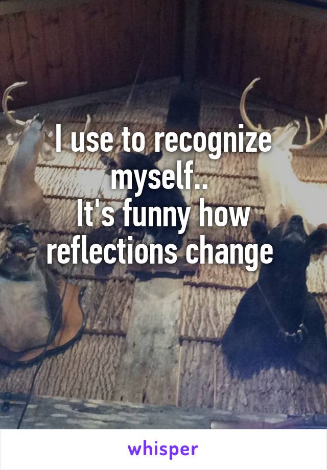 I use to recognize myself.. 
It's funny how reflections change 

