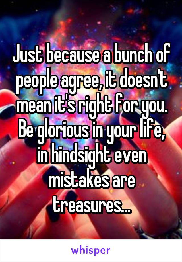 Just because a bunch of people agree, it doesn't mean it's right for you. Be glorious in your life, in hindsight even mistakes are treasures...