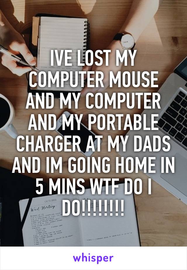 IVE LOST MY COMPUTER MOUSE AND MY COMPUTER AND MY PORTABLE CHARGER AT MY DADS AND IM GOING HOME IN 5 MINS WTF DO I DO!!!!!!!!