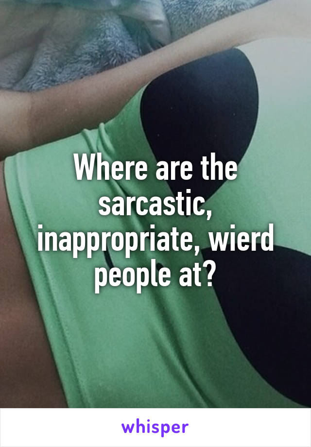 Where are the sarcastic, inappropriate, wierd people at?